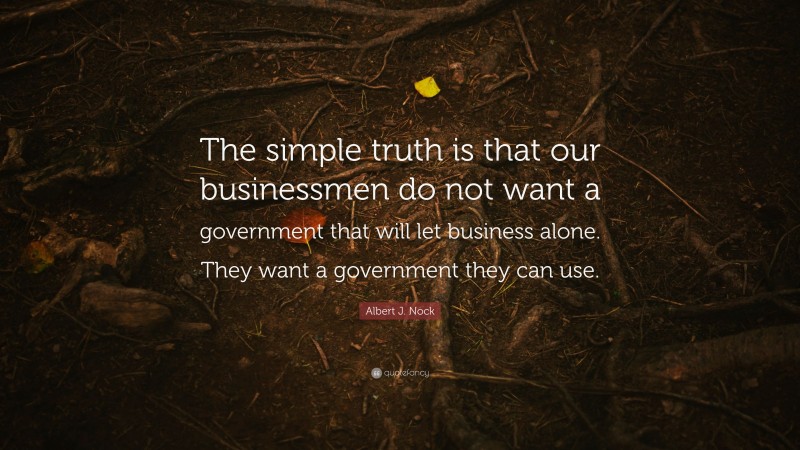 Albert J. Nock Quote: “The simple truth is that our businessmen do not want a government that will let business alone. They want a government they can use.”