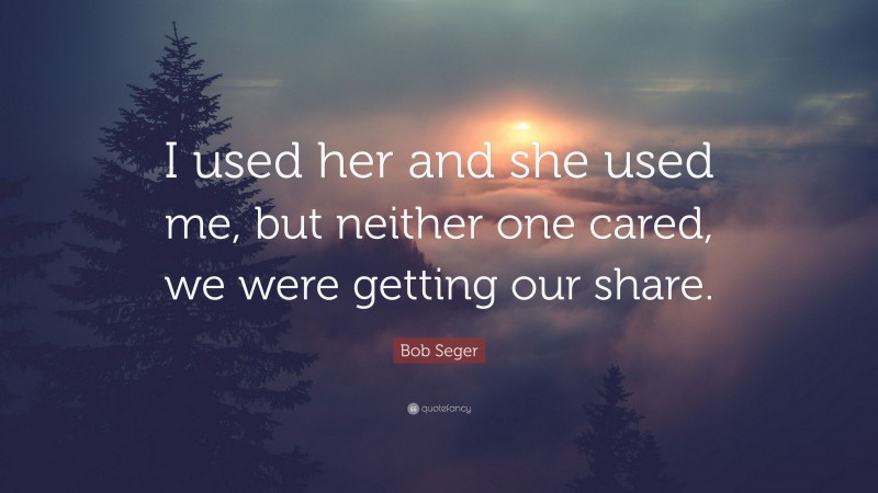 Bob Seger Quote: “I used her and she used me, but neither one cared, we were getting our share.”