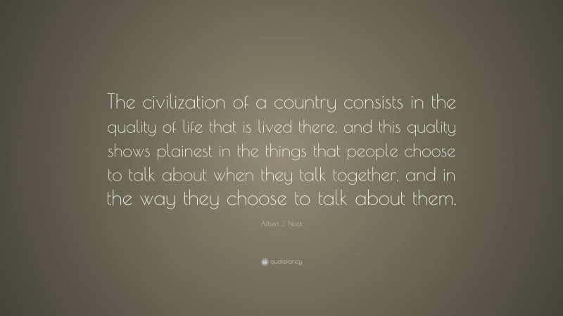 Albert J. Nock Quote: “The civilization of a country consists in the quality of life that is lived there, and this quality shows plainest in the things that people choose to talk about when they talk together, and in the way they choose to talk about them.”