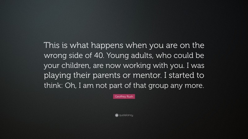 Geoffrey Rush Quote: “This is what happens when you are on the wrong side of 40. Young adults, who could be your children, are now working with you. I was playing their parents or mentor. I started to think: Oh, I am not part of that group any more.”