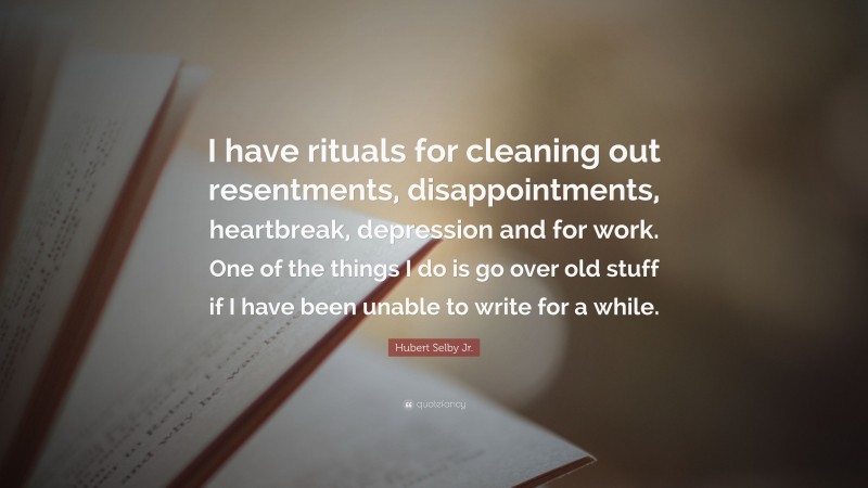 Hubert Selby Jr. Quote: “I have rituals for cleaning out resentments, disappointments, heartbreak, depression and for work. One of the things I do is go over old stuff if I have been unable to write for a while.”