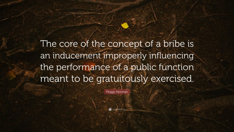 Peggy Noonan Quote: “The core of the concept of a bribe is an inducement improperly influencing the performance of a public function meant to be gratuitously exercised.”