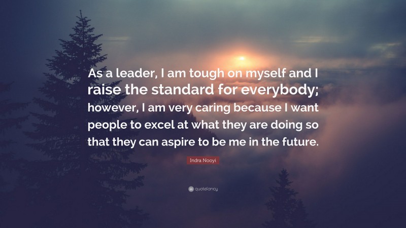 Indra Nooyi Quote: “As a leader, I am tough on myself and I raise the standard for everybody; however, I am very caring because I want people to excel at what they are doing so that they can aspire to be me in the future.”