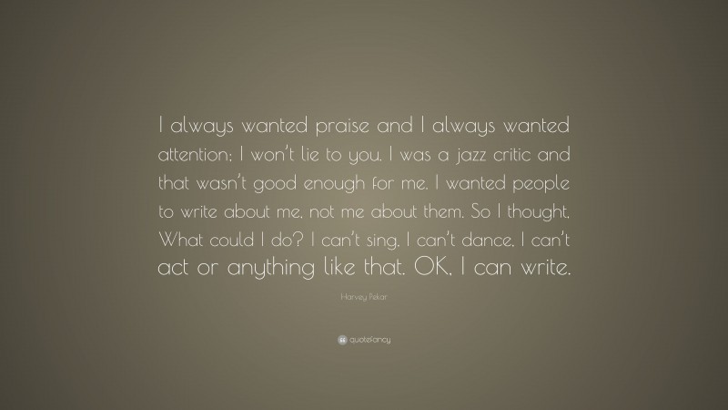 Harvey Pekar Quote: “I always wanted praise and I always wanted attention; I won’t lie to you. I was a jazz critic and that wasn’t good enough for me. I wanted people to write about me, not me about them. So I thought, What could I do? I can’t sing, I can’t dance, I can’t act or anything like that. OK, I can write.”