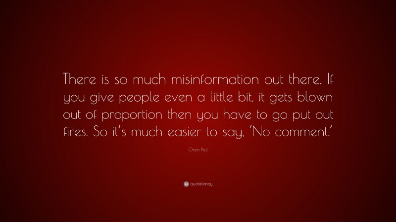 Oren Peli Quote: “There is so much misinformation out there. If you give people even a little bit, it gets blown out of proportion then you have to go put out fires. So it’s much easier to say, ‘No comment.’”