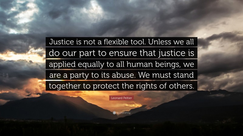 Leonard Peltier Quote: “Justice is not a flexible tool. Unless we all do our part to ensure that justice is applied equally to all human beings, we are a party to its abuse. We must stand together to protect the rights of others.”