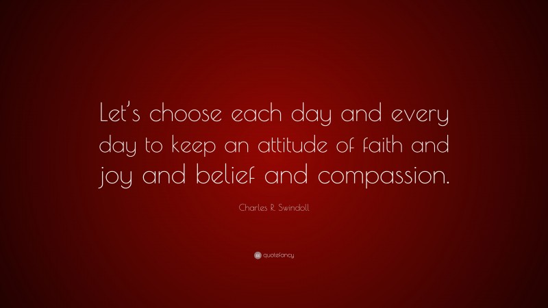 Charles R. Swindoll Quote: “Let’s choose each day and every day to keep an attitude of faith and joy and belief and compassion.”