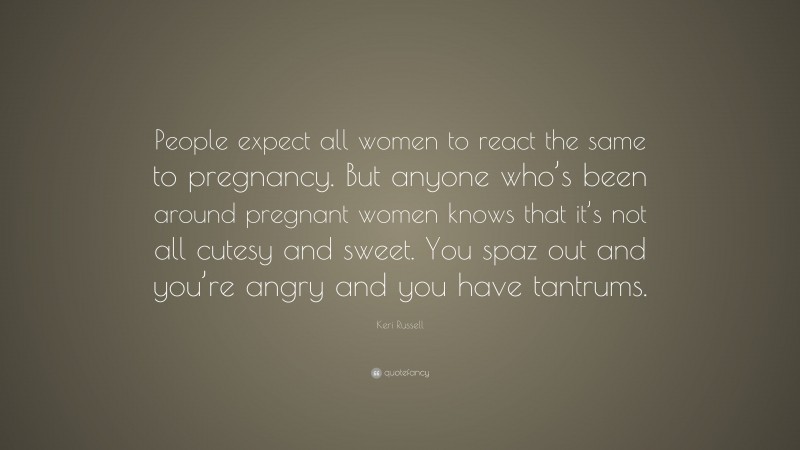 Keri Russell Quote: “People expect all women to react the same to pregnancy. But anyone who’s been around pregnant women knows that it’s not all cutesy and sweet. You spaz out and you’re angry and you have tantrums.”
