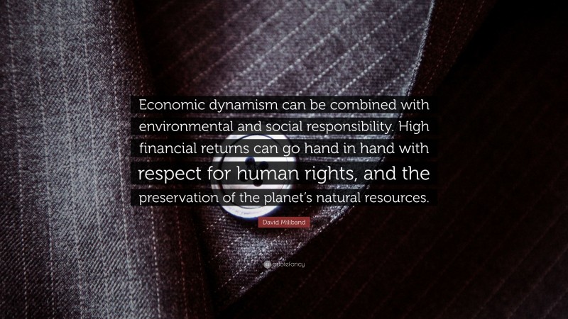 David Miliband Quote: “Economic dynamism can be combined with environmental and social responsibility. High financial returns can go hand in hand with respect for human rights, and the preservation of the planet’s natural resources.”
