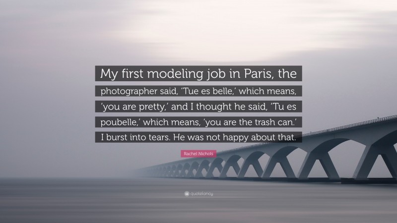Rachel Nichols Quote: “My first modeling job in Paris, the photographer said, ‘Tue es belle,’ which means, ‘you are pretty,’ and I thought he said, ‘Tu es poubelle,’ which means, ‘you are the trash can.’ I burst into tears. He was not happy about that.”