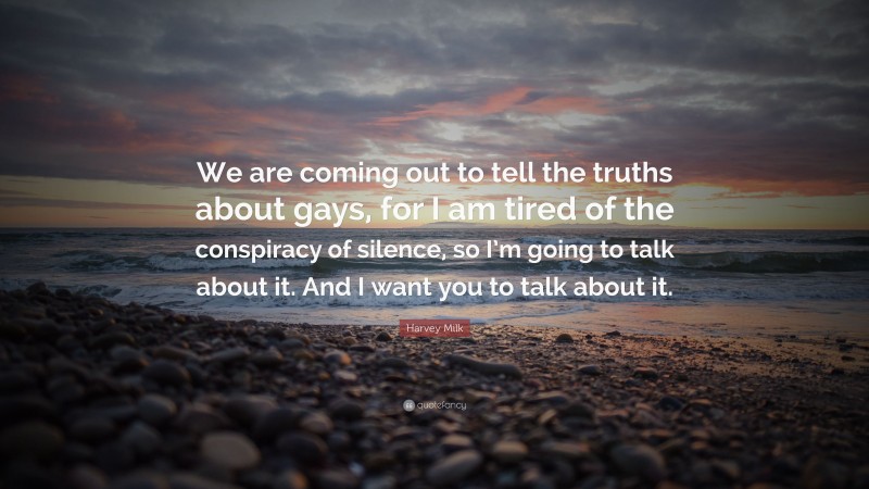 Harvey Milk Quote: “We are coming out to tell the truths about gays, for I am tired of the conspiracy of silence, so I’m going to talk about it. And I want you to talk about it.”