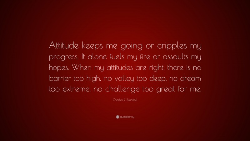 Charles R. Swindoll Quote: “Attitude keeps me going or cripples my progress. It alone fuels my fire or assaults my hopes. When my attitudes are right, there is no barrier too high, no valley too deep, no dream too extreme, no challenge too great for me.”