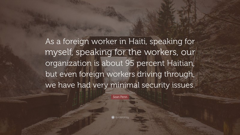 Sean Penn Quote: “As a foreign worker in Haiti, speaking for myself, speaking for the workers, our organization is about 95 percent Haitian, but even foreign workers driving through, we have had very minimal security issues.”