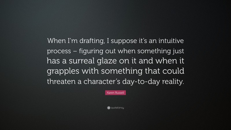 Karen Russell Quote: “When I’m drafting, I suppose it’s an intuitive process – figuring out when something just has a surreal glaze on it and when it grapples with something that could threaten a character’s day-to-day reality.”