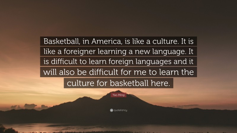 Yao Ming Quote: “Basketball, in America, is like a culture. It is like a foreigner learning a new language. It is difficult to learn foreign languages and it will also be difficult for me to learn the culture for basketball here.”