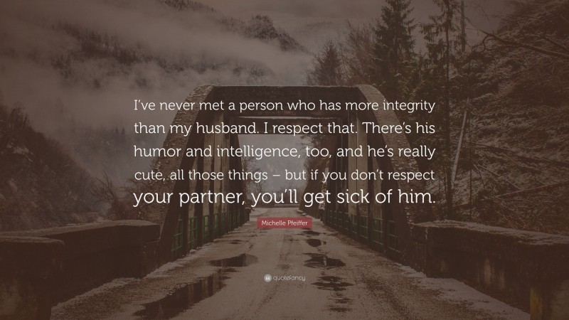 Michelle Pfeiffer Quote: “I’ve never met a person who has more integrity than my husband. I respect that. There’s his humor and intelligence, too, and he’s really cute, all those things – but if you don’t respect your partner, you’ll get sick of him.”