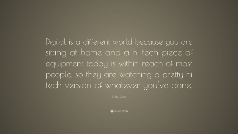 Ridley Scott Quote: “Digital is a different world because you are sitting at home and a hi tech piece of equipment today is within reach of most people, so they are watching a pretty hi tech version of whatever you’ve done.”