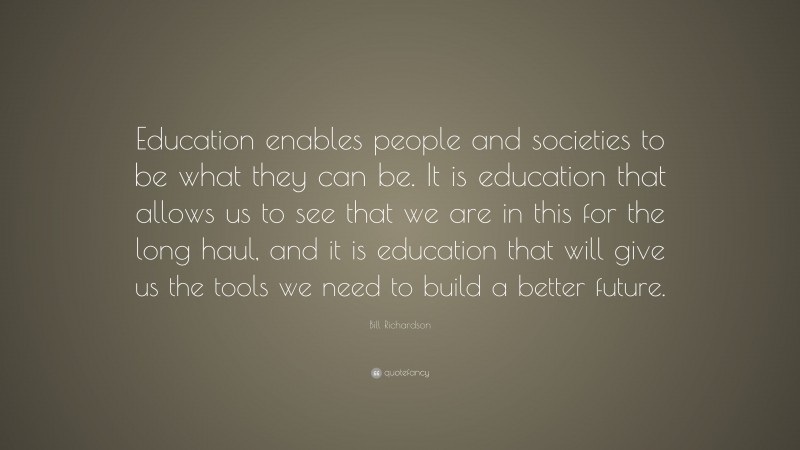 Bill Richardson Quote: “Education enables people and societies to be what they can be. It is education that allows us to see that we are in this for the long haul, and it is education that will give us the tools we need to build a better future.”
