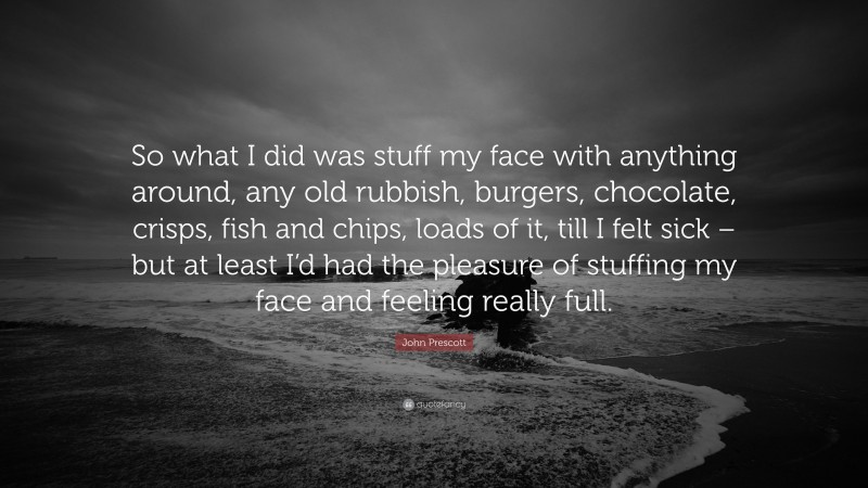 John Prescott Quote: “So what I did was stuff my face with anything around, any old rubbish, burgers, chocolate, crisps, fish and chips, loads of it, till I felt sick – but at least I’d had the pleasure of stuffing my face and feeling really full.”