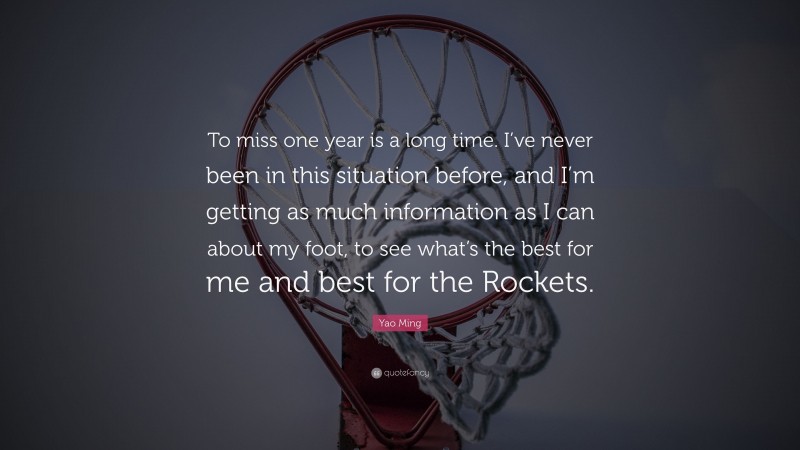 Yao Ming Quote: “To miss one year is a long time. I’ve never been in this situation before, and I’m getting as much information as I can about my foot, to see what’s the best for me and best for the Rockets.”
