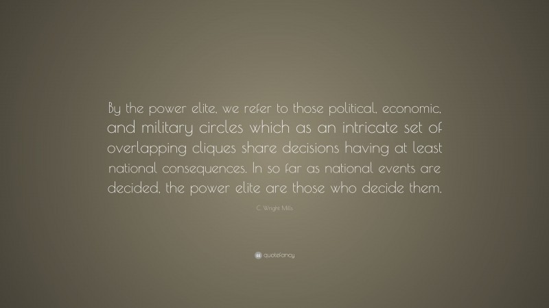 C. Wright Mills Quote: “By the power elite, we refer to those political, economic, and military circles which as an intricate set of overlapping cliques share decisions having at least national consequences. In so far as national events are decided, the power elite are those who decide them.”