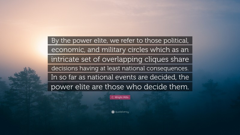 C. Wright Mills Quote: “By the power elite, we refer to those political, economic, and military circles which as an intricate set of overlapping cliques share decisions having at least national consequences. In so far as national events are decided, the power elite are those who decide them.”