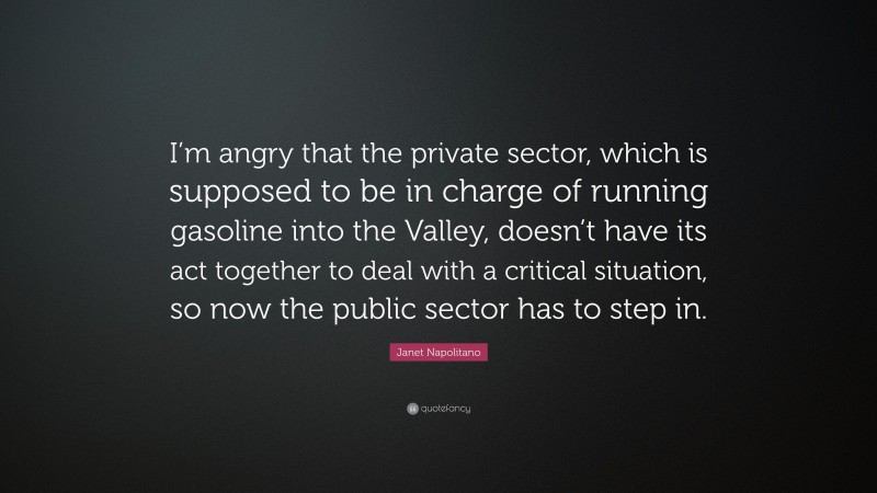 Janet Napolitano Quote: “I’m angry that the private sector, which is supposed to be in charge of running gasoline into the Valley, doesn’t have its act together to deal with a critical situation, so now the public sector has to step in.”