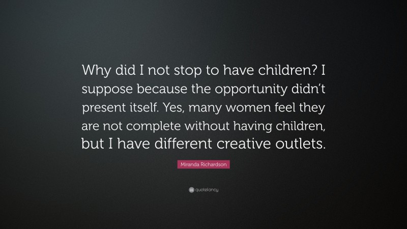 Miranda Richardson Quote: “Why did I not stop to have children? I suppose because the opportunity didn’t present itself. Yes, many women feel they are not complete without having children, but I have different creative outlets.”