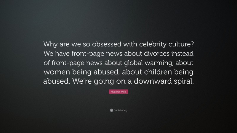 Heather Mills Quote: “Why are we so obsessed with celebrity culture? We have front-page news about divorces instead of front-page news about global warming, about women being abused, about children being abused. We’re going on a downward spiral.”