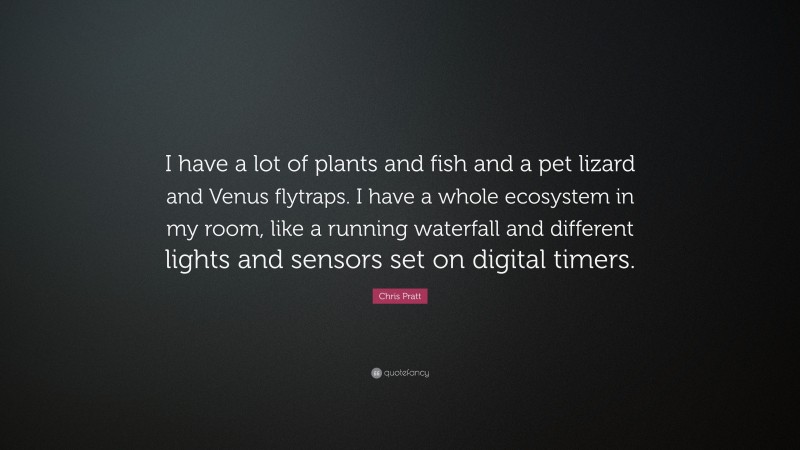 Chris Pratt Quote: “I have a lot of plants and fish and a pet lizard and Venus flytraps. I have a whole ecosystem in my room, like a running waterfall and different lights and sensors set on digital timers.”