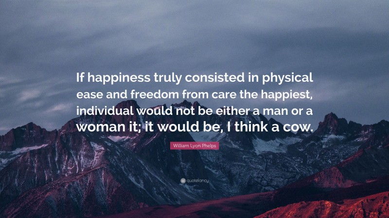 William Lyon Phelps Quote: “If happiness truly consisted in physical ease and freedom from care the happiest, individual would not be either a man or a woman it; it would be, I think a cow.”