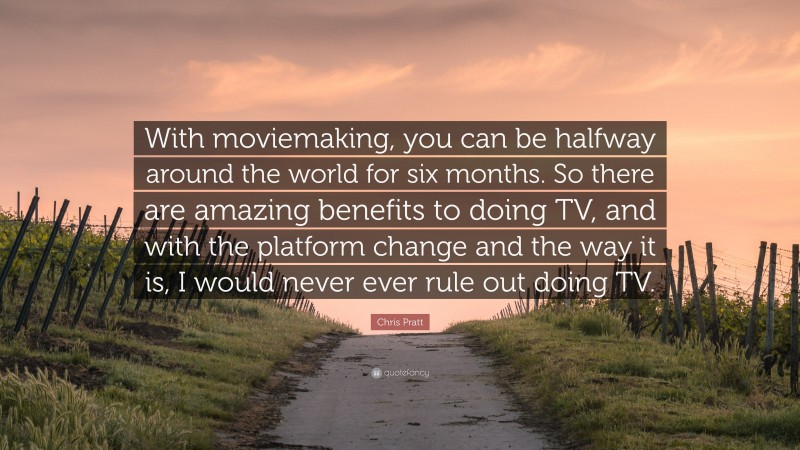 Chris Pratt Quote: “With moviemaking, you can be halfway around the world for six months. So there are amazing benefits to doing TV, and with the platform change and the way it is, I would never ever rule out doing TV.”