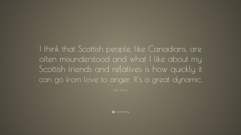 Mike Myers Quote: “I think that Scottish people, like Canadians, are often misunderstood and what I like about my Scottish friends and relatives is how quickly it can go from love to anger. It’s a great dynamic.”