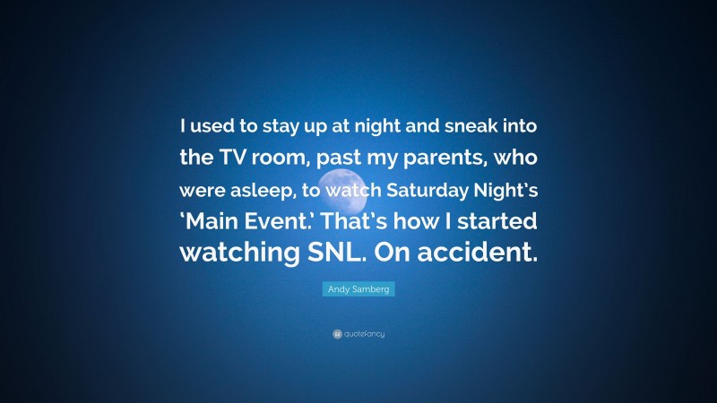 Andy Samberg Quote: “I used to stay up at night and sneak into the TV room, past my parents, who were asleep, to watch Saturday Night’s ‘Main Event.’ That’s how I started watching SNL. On accident.”