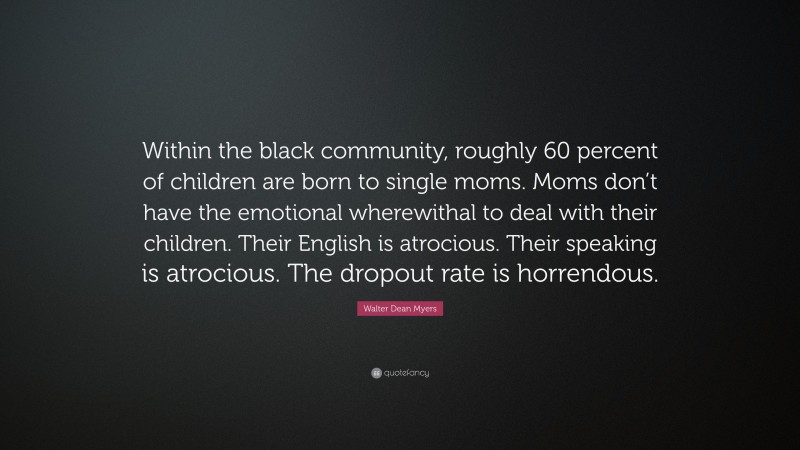 Walter Dean Myers Quote: “Within the black community, roughly 60 percent of children are born to single moms. Moms don’t have the emotional wherewithal to deal with their children. Their English is atrocious. Their speaking is atrocious. The dropout rate is horrendous.”