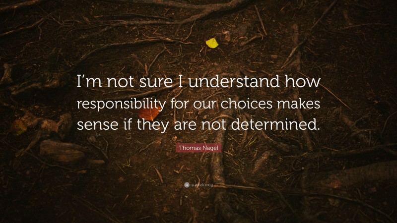 Thomas Nagel Quote: “I’m not sure I understand how responsibility for our choices makes sense if they are not determined.”
