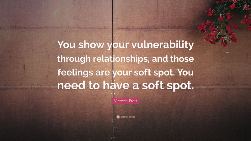 Victoria Pratt Quote: “You show your vulnerability through relationships, and those feelings are your soft spot. You need to have a soft spot.”