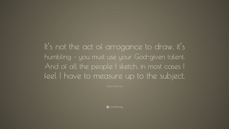 LeRoy Neiman Quote: “It’s not the act of arrogance to draw, it’s humbling – you must use your God-given talent. And of all the people I sketch, in most cases I feel I have to measure up to the subject.”