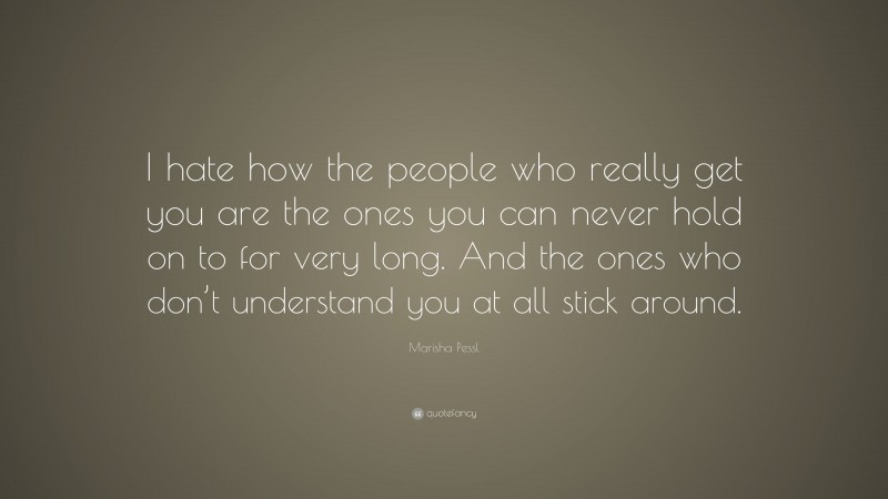 Marisha Pessl Quote: “I hate how the people who really get you are the ones you can never hold on to for very long. And the ones who don’t understand you at all stick around.”