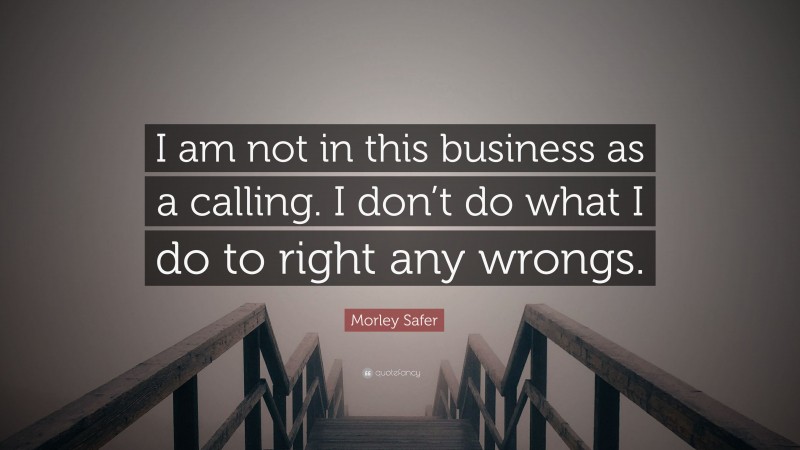 Morley Safer Quote: “I am not in this business as a calling. I don’t do what I do to right any wrongs.”