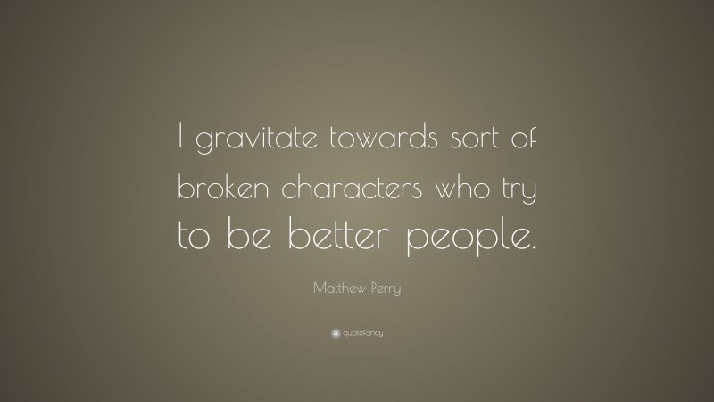Matthew Perry Quote: “I gravitate towards sort of broken characters who try to be better people.”