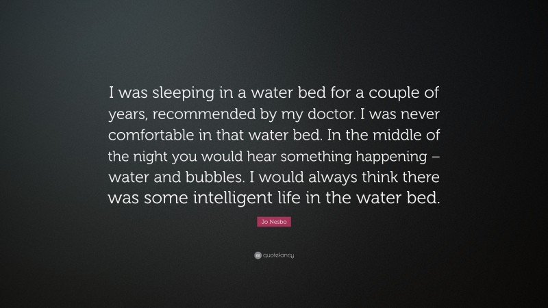 Jo Nesbo Quote: “I was sleeping in a water bed for a couple of years, recommended by my doctor. I was never comfortable in that water bed. In the middle of the night you would hear something happening – water and bubbles. I would always think there was some intelligent life in the water bed.”