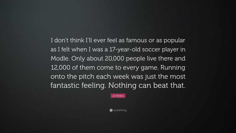 Jo Nesbo Quote: “I don’t think I’ll ever feel as famous or as popular as I felt when I was a 17-year-old soccer player in Modle. Only about 20,000 people live there and 12,000 of them come to every game. Running onto the pitch each week was just the most fantastic feeling. Nothing can beat that.”