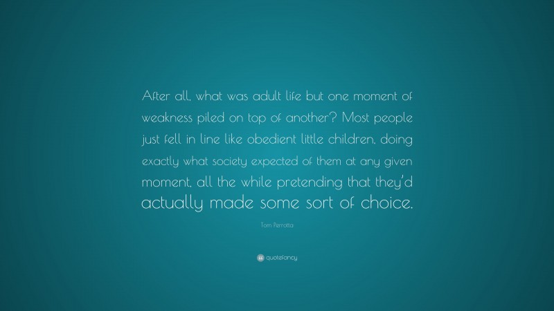 Tom Perrotta Quote: “After all, what was adult life but one moment of weakness piled on top of another? Most people just fell in line like obedient little children, doing exactly what society expected of them at any given moment, all the while pretending that they’d actually made some sort of choice.”