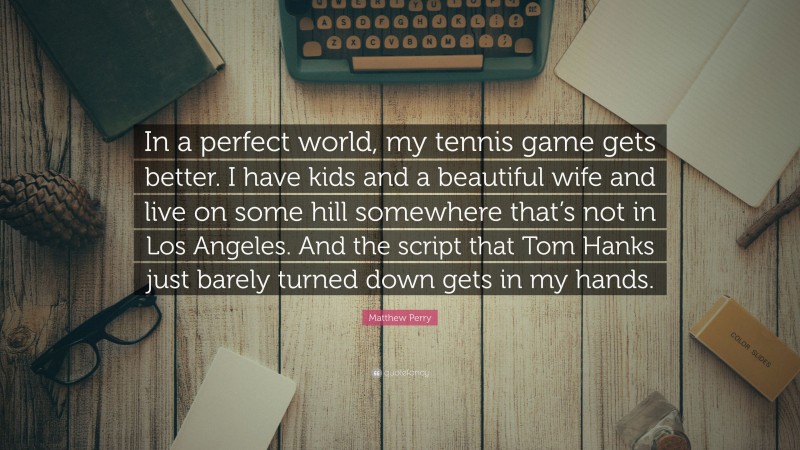 Matthew Perry Quote: “In a perfect world, my tennis game gets better. I have kids and a beautiful wife and live on some hill somewhere that’s not in Los Angeles. And the script that Tom Hanks just barely turned down gets in my hands.”