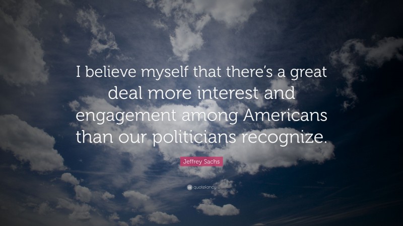 Jeffrey Sachs Quote: “I believe myself that there’s a great deal more interest and engagement among Americans than our politicians recognize.”