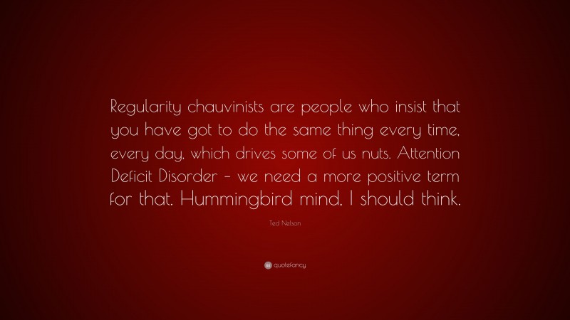 Ted Nelson Quote: “Regularity chauvinists are people who insist that you have got to do the same thing every time, every day, which drives some of us nuts. Attention Deficit Disorder – we need a more positive term for that. Hummingbird mind, I should think.”