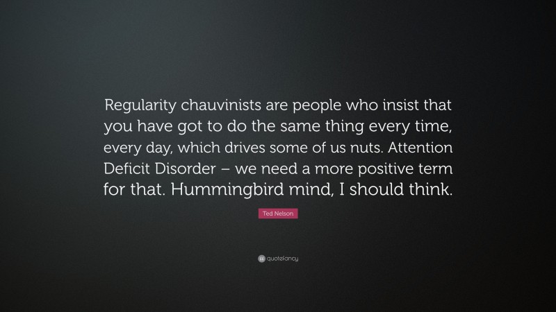 Ted Nelson Quote: “Regularity chauvinists are people who insist that you have got to do the same thing every time, every day, which drives some of us nuts. Attention Deficit Disorder – we need a more positive term for that. Hummingbird mind, I should think.”