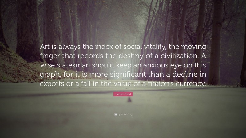 Herbert Read Quote: “Art is always the index of social vitality, the moving finger that records the destiny of a civilization. A wise statesman should keep an anxious eye on this graph, for it is more significant than a decline in exports or a fall in the value of a nation’s currency.”