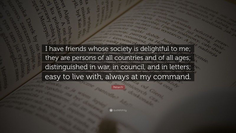 Petrarch Quote: “I have friends whose society is delightful to me; they are persons of all countries and of all ages; distinguished in war, in council, and in letters; easy to live with, always at my command.”